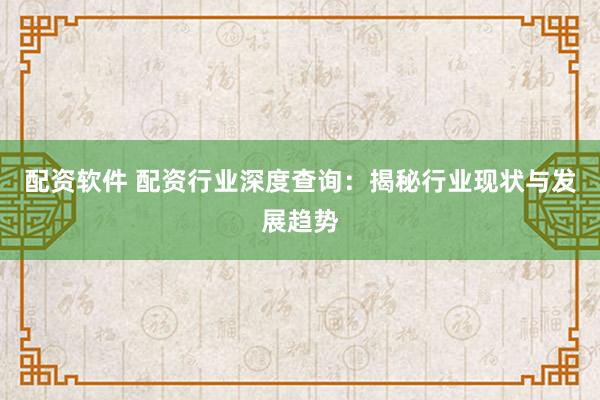 配资软件 配资行业深度查询：揭秘行业现状与发展趋势