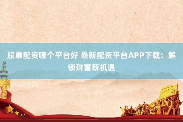 股票配资哪个平台好 最新配资平台APP下载：解锁财富新机遇