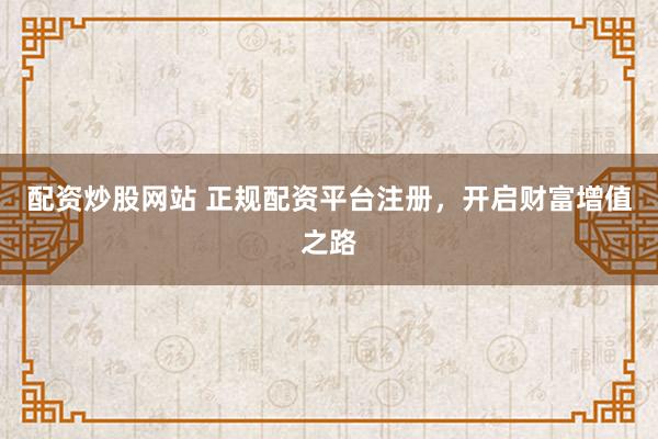 配资炒股网站 正规配资平台注册,开启财富增值之路