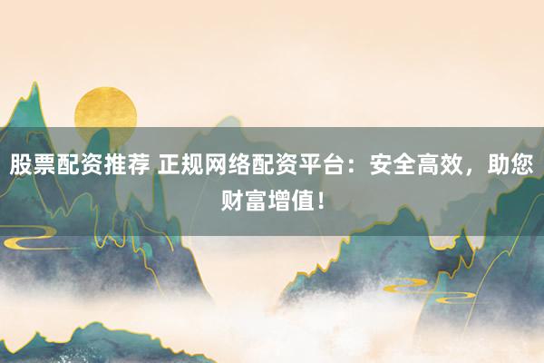 股票配资推荐 正规网络配资平台：安全高效，助您财富增值！