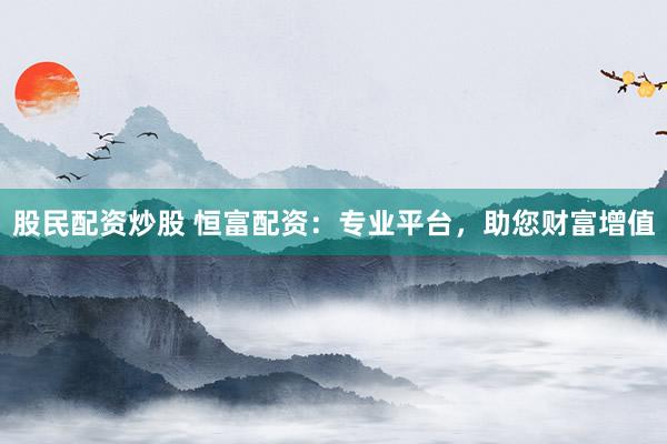 股民配资炒股 恒富配资：专业平台，助您财富增值