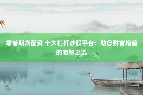靠谱期货配资 十大杠杆炒股平台：助您财富增值的明智之选