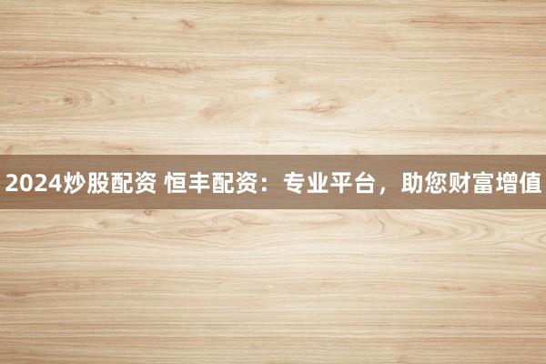 2024炒股配资 恒丰配资：专业平台，助您财富增值