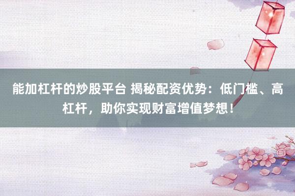 能加杠杆的炒股平台 揭秘配资优势：低门槛、高杠杆，助你实现财富增值梦想！