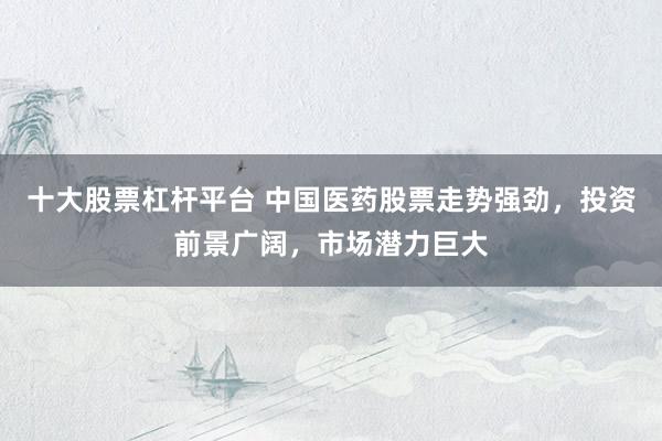 十大股票杠杆平台 中国医药股票走势强劲,投资前景广阔,市场潜力巨大