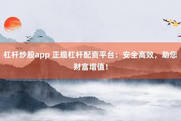 杠杆炒股app 正规杠杆配资平台：安全高效，助您财富增值！