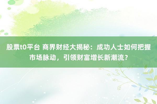股票t0平台 商界财经大揭秘：成功人士如何把握市场脉动，引领财富增长新潮流？