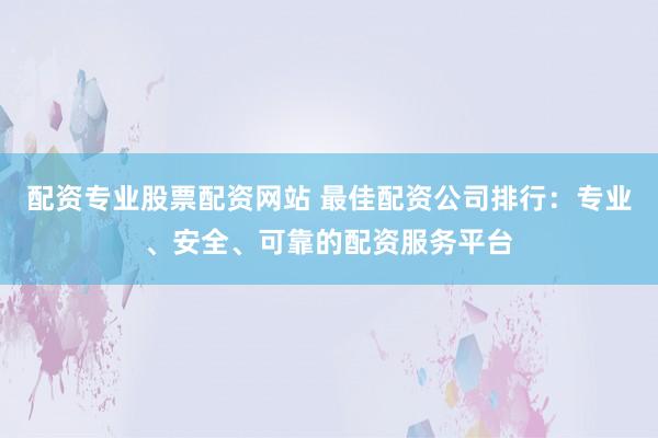 配资专业股票配资网站 最佳配资公司排行：专业、安全、可靠的配资服务平台