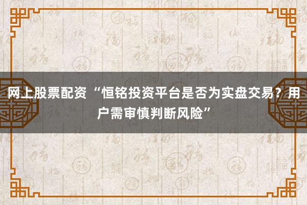 网上股票配资 “恒铭投资平台是否为实盘交易？用户需审慎判断风险”