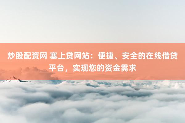 炒股配资网 塞上贷网站:便捷、安全的在线借贷平台,实现您的资金需求