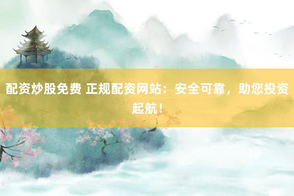 配资炒股免费 正规配资网站:安全可靠,助您投资起航!