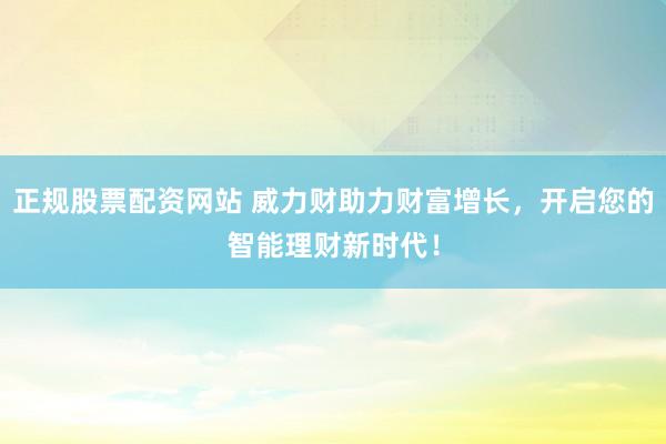 正规股票配资网站 威力财助力财富增长,开启您的智能理财新时代!
