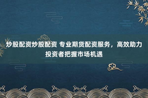 炒股配资炒股配资 专业期货配资服务，高效助力投资者把握市场机遇