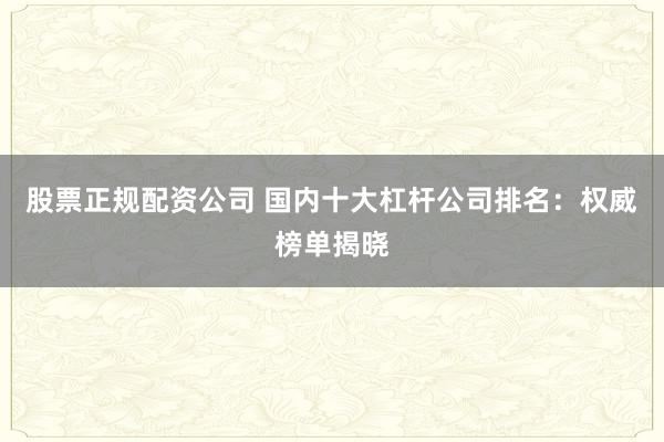 股票正规配资公司 国内十大杠杆公司排名：权威榜单揭晓