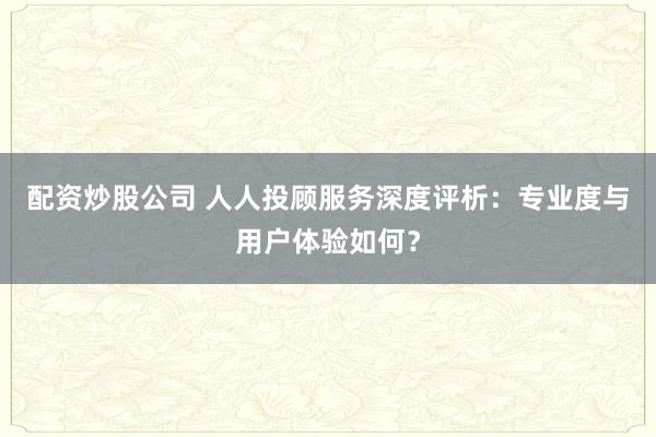 配资炒股公司 人人投顾服务深度评析:专业度与用户体验如何?