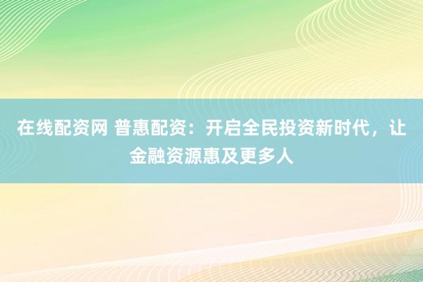 在线配资网 普惠配资：开启全民投资新时代，让金融资源惠及更多人