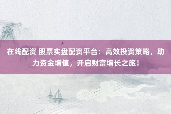 在线配资 股票实盘配资平台：高效投资策略，助力资金增值，开启财富增长之旅！