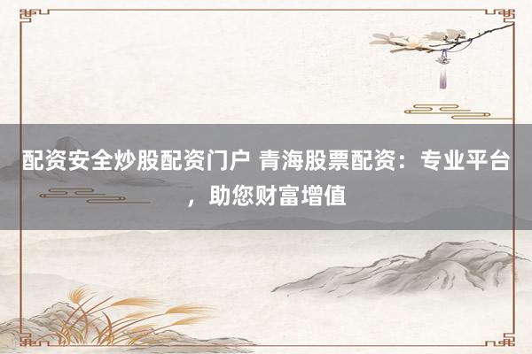 配资安全炒股配资门户 青海股票配资：专业平台，助您财富增值