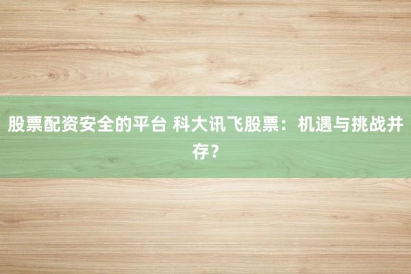 股票配资安全的平台 科大讯飞股票：机遇与挑战并存？