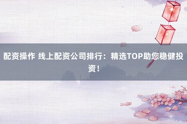 配资操作 线上配资公司排行：精选TOP助您稳健投资！