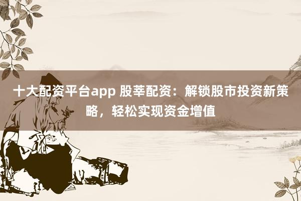 十大配资平台app 股莘配资：解锁股市投资新策略，轻松实现资金增值