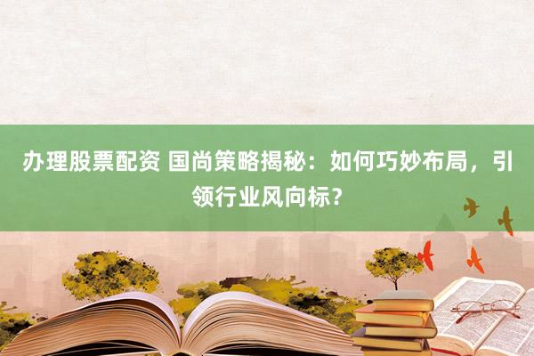 办理股票配资 国尚策略揭秘：如何巧妙布局，引领行业风向标？