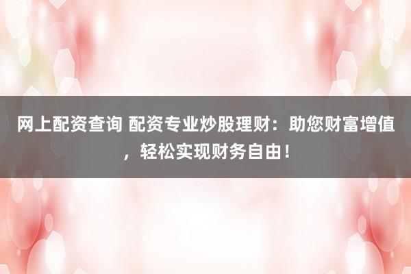 网上配资查询 配资专业炒股理财：助您财富增值，轻松实现财务自由！