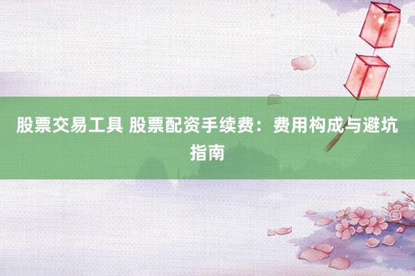 股票交易工具 股票配资手续费：费用构成与避坑指南