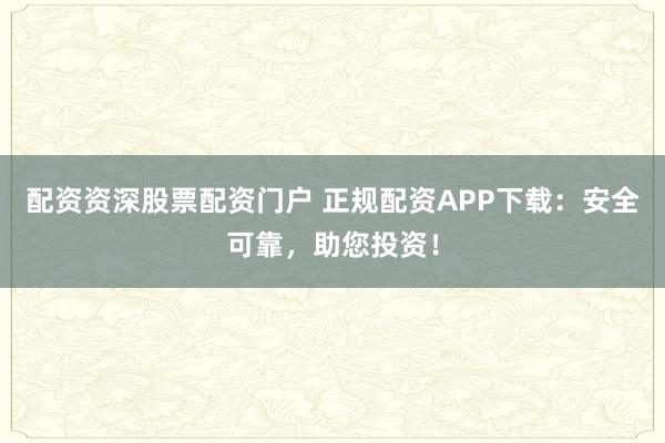 配资资深股票配资门户 正规配资APP下载：安全可靠，助您投资！