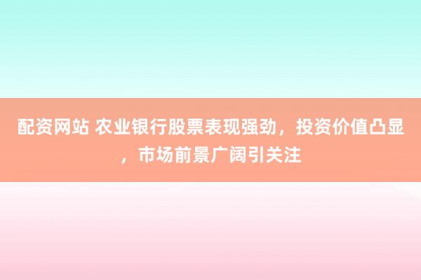 配资网站 农业银行股票表现强劲，投资价值凸显，市场前景广阔引关注