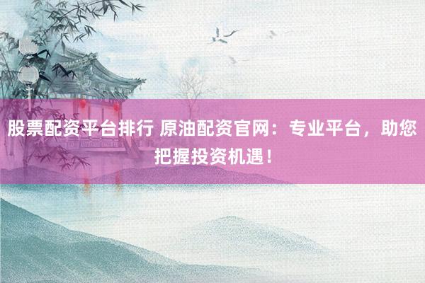 股票配资平台排行 原油配资官网：专业平台，助您把握投资机遇！