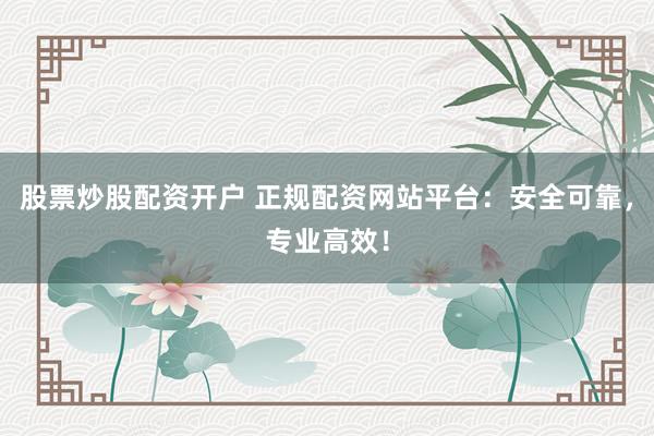 股票炒股配资开户 正规配资网站平台：安全可靠，专业高效！