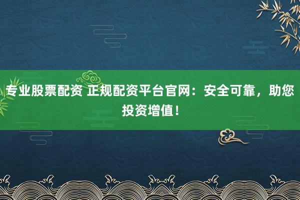 专业股票配资 正规配资平台官网:安全可靠,助您投资增值!
