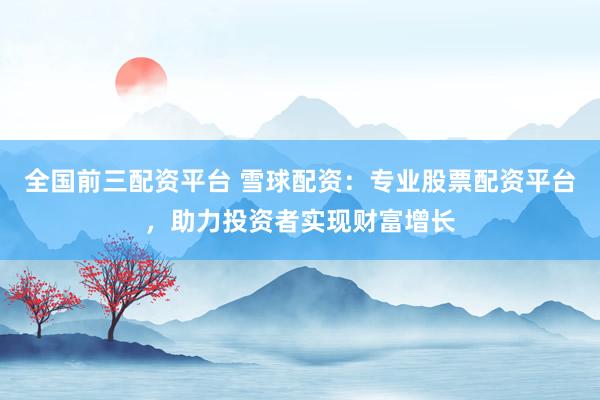 全国前三配资平台 雪球配资：专业股票配资平台，助力投资者实现财富增长