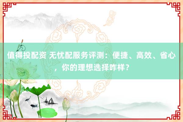值得投配资 无忧配服务评测：便捷、高效、省心，你的理想选择咋样？