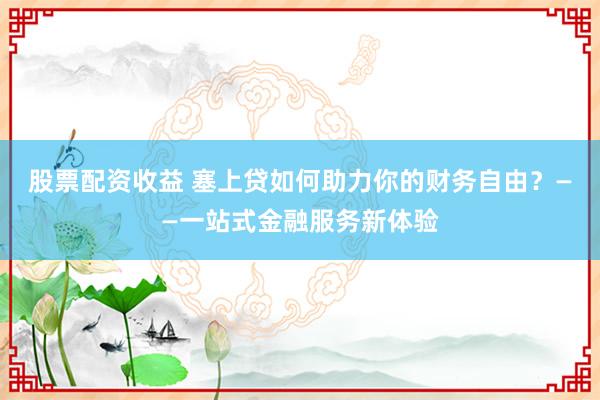 股票配资收益 塞上贷如何助力你的财务自由？——一站式金融服务新体验