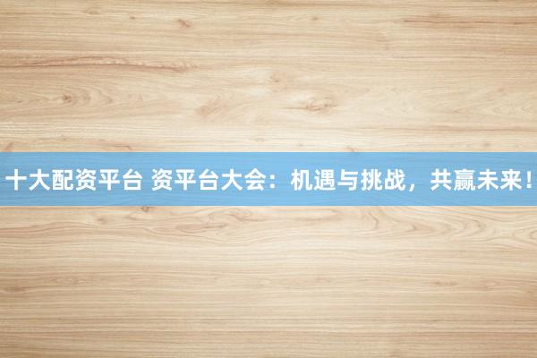 十大配资平台 资平台大会：机遇与挑战，共赢未来！