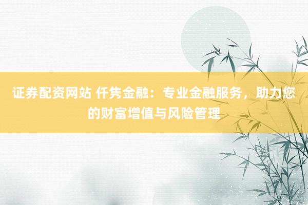 证券配资网站 仟隽金融：专业金融服务，助力您的财富增值与风险管理