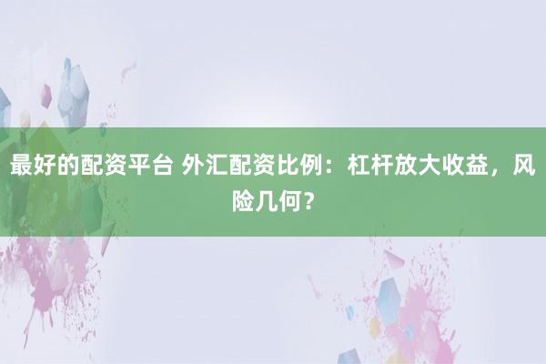最好的配资平台 外汇配资比例:杠杆放大收益,风险几何?