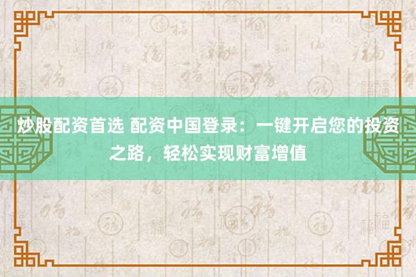 炒股配资首选 配资中国登录：一键开启您的投资之路，轻松实现财富增值