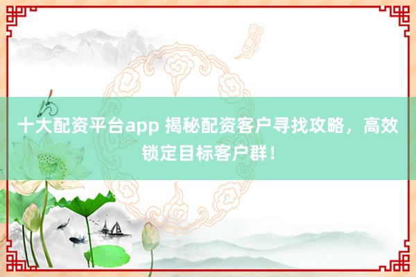 十大配资平台app 揭秘配资客户寻找攻略,高效锁定目标客户群!