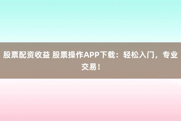 股票配资收益 股票操作APP下载：轻松入门，专业交易！