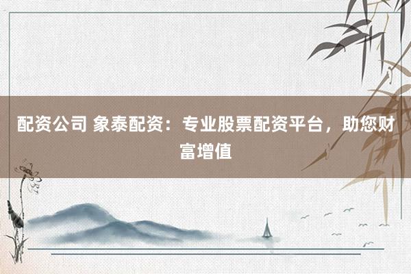 配资公司 象泰配资：专业股票配资平台，助您财富增值