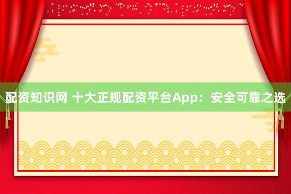 配资知识网 十大正规配资平台App：安全可靠之选