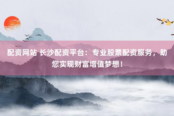 配资网站 长沙配资平台：专业股票配资服务，助您实现财富增值梦想！