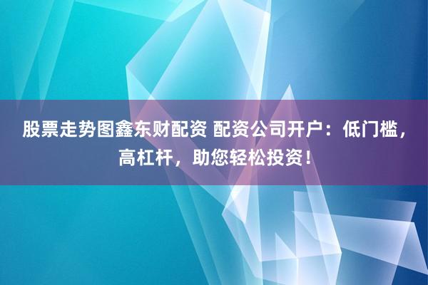 股票走势图鑫东财配资 配资公司开户：低门槛，高杠杆，助您轻松投资！