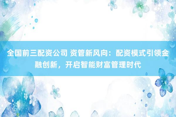 全国前三配资公司 资管新风向：配资模式引领金融创新，开启智能财富管理时代