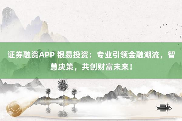 证券融资APP 银易投资：专业引领金融潮流，智慧决策，共创财富未来！