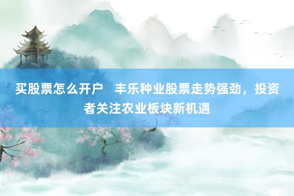 买股票怎么开户 丰乐种业股票走势强劲,投资者关注农业板块新机遇