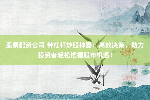股票配资公司 带杠杆炒股神器：高效决策，助力投资者轻松把握股市机遇！